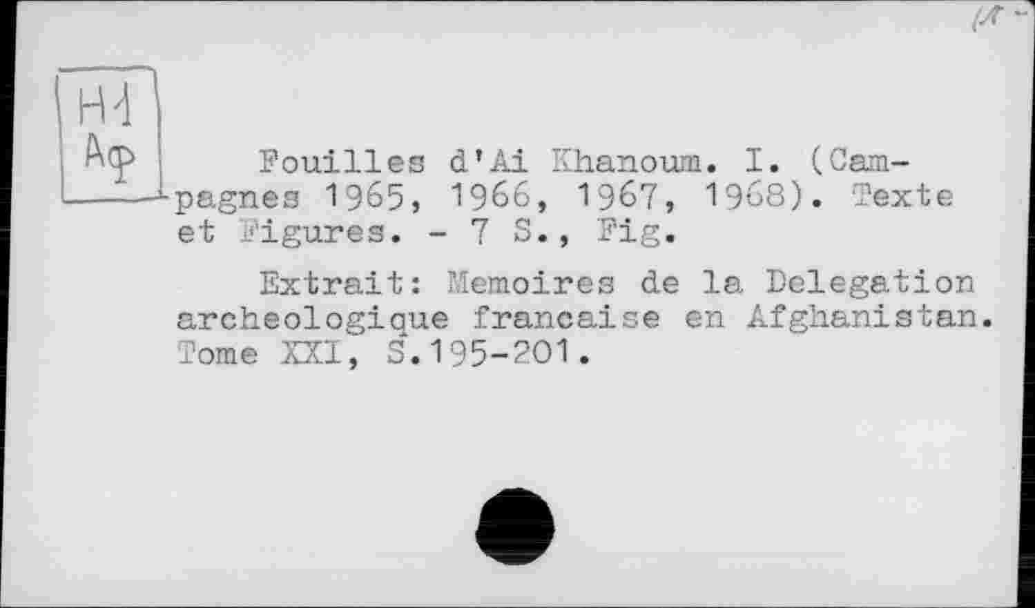 ﻿Fouilles d’Ai Khanoum. I. (Campagnes 1965» 1966, 1967, 1968). Texte et Figures. - 7 S., Fig.
Extrait: Mémoires de la Delegation archéologique française en Afghanistan. Tome XXI, S.195-201.